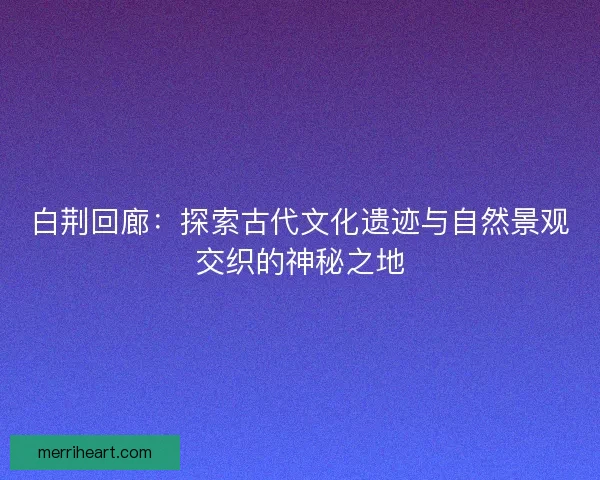白荆回廊:探索古代文化遗迹与自然景观交织的神秘之地 白荆回廊:探索古代文化遗迹与自然景观交织的神秘之地