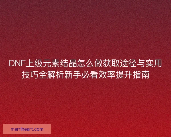 DNF上级元素结晶怎么做获取途径与实用技巧全解析新手必看效率提升指南
