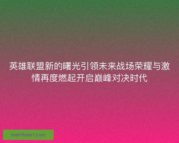 英雄联盟新的曙光引领未来战场荣耀与激情再度燃起开启巅峰对决时代