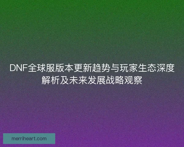 DNF全球服版本更新趋势与玩家生态深度解析及未来发展战略观察