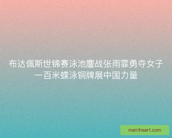 布达佩斯世锦赛泳池鏖战张雨霏勇夺女子一百米蝶泳铜牌展中国力量