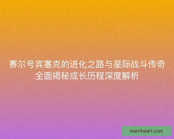 赛尔号宾塞克的进化之路与星际战斗传奇全面揭秘成长历程深度解析