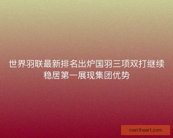 世界羽联最新排名出炉国羽三项双打继续稳居第一展现集团优势