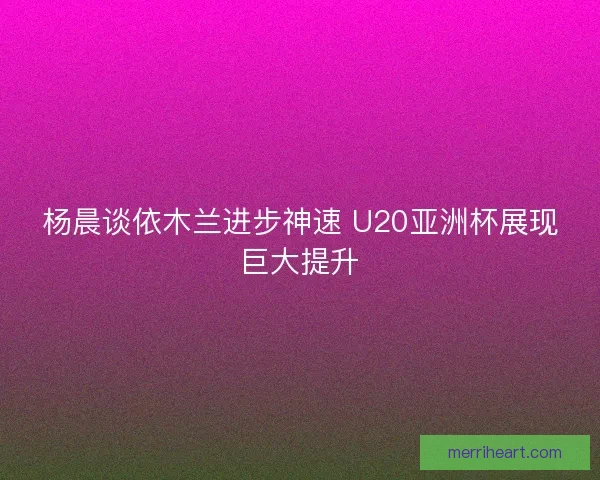 杨晨谈依木兰进步神速 U20亚洲杯展现巨大提升