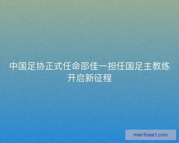 中国足协正式任命邵佳一担任国足主教练开启新征程