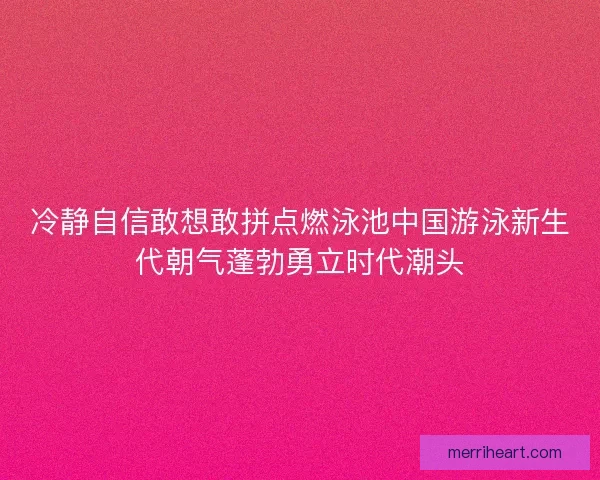 冷静自信敢想敢拼点燃泳池中国游泳新生代朝气蓬勃勇立时代潮头
