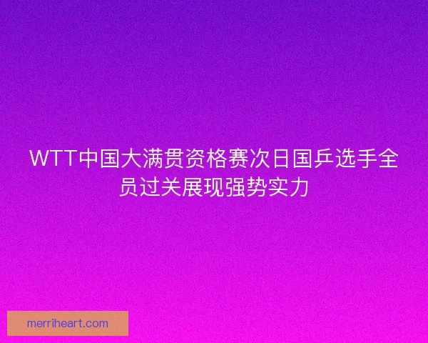 WTT中国大满贯资格赛次日国乒选手全员过关展现强势实力 WTT中国大满贯资格赛次日国乒选手全员过关展现强势实力