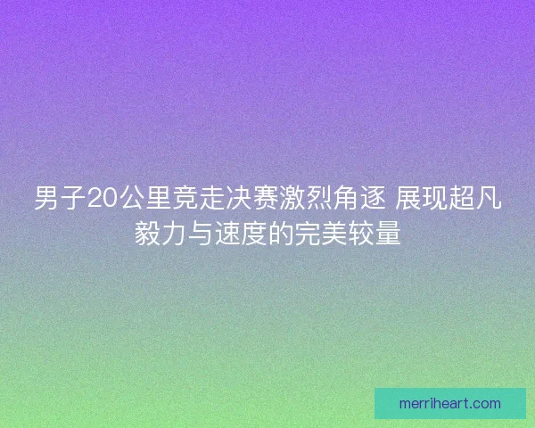 男子20公里竞走决赛激烈角逐 展现超凡毅力与速度的完美较量 男子20公里竞走决赛激烈角逐 展现超凡毅力与速度的完美较量